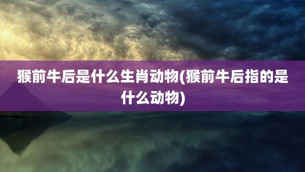 猴前牛后是什么生肖动物(猴前牛后指的是什么动物)