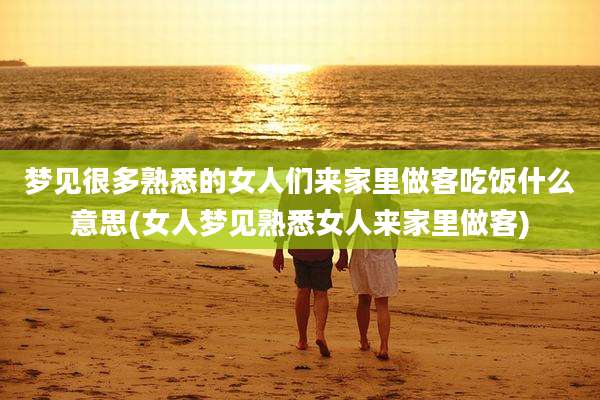 梦见很多熟悉的女人们来家里做客吃饭什么意思(女人梦见熟悉女人来家里做客)