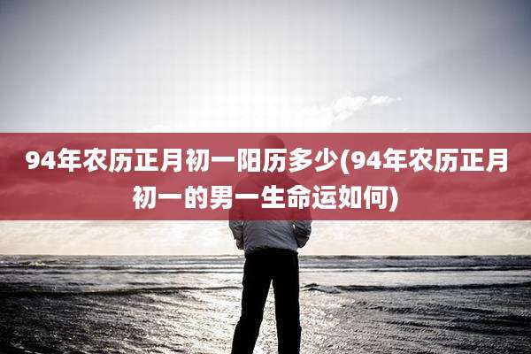 94年农历正月初一阳历多少(94年农历正月初一的男一生命运如何)