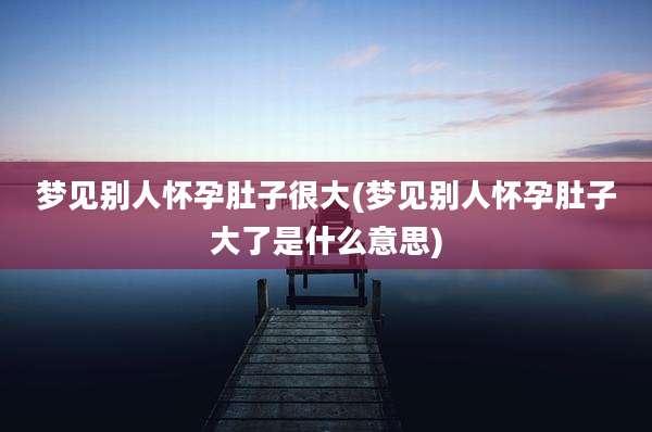 梦见别人怀孕肚子很大(梦见别人怀孕肚子大了是什么意思)
