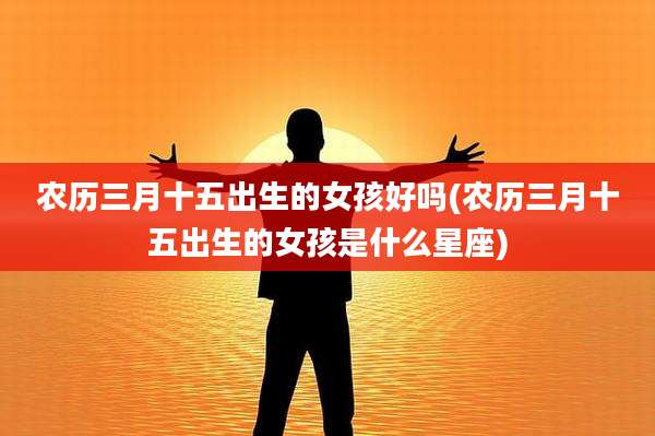 农历三月十五出生的女孩好吗(农历三月十五出生的女孩是什么星座)