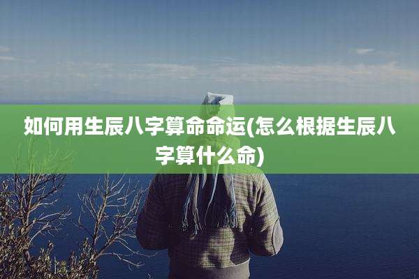 如何用生辰八字算命命运(怎么根据生辰八字算什么命)