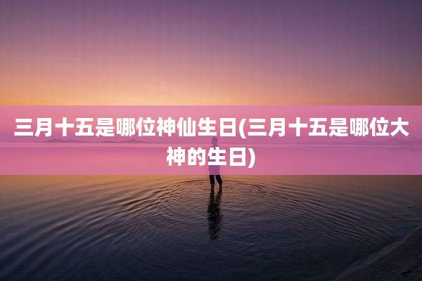 三月十五是哪位神仙生日(三月十五是哪位大神的生日)