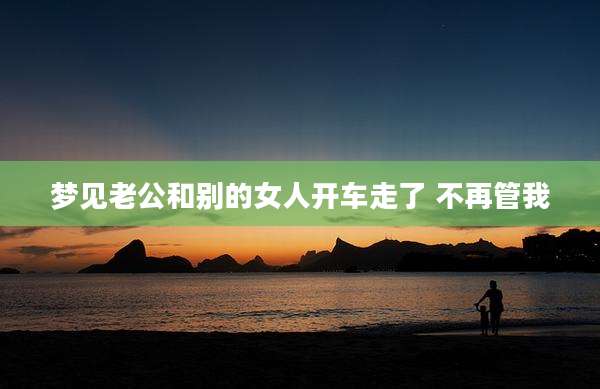 梦见老公和别的女人开车走了 不再管我