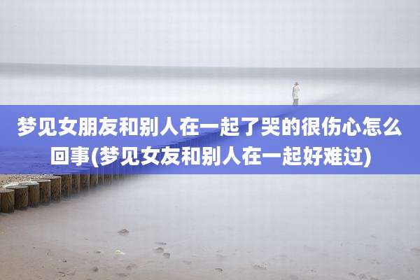 梦见女朋友和别人在一起了哭的很伤心怎么回事(梦见女友和别人在一起好难过)