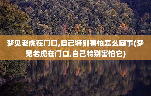 梦见老虎在门口,自己特别害怕怎么回事(梦见老虎在门口,自己特别害怕它)