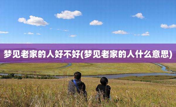 梦见老家的人好不好(梦见老家的人什么意思)