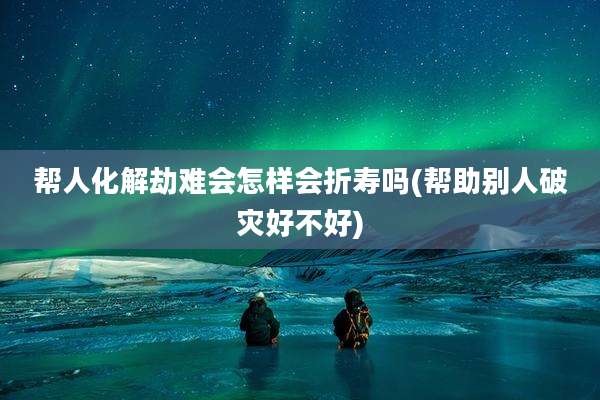 帮人化解劫难会怎样会折寿吗(帮助别人破灾好不好)