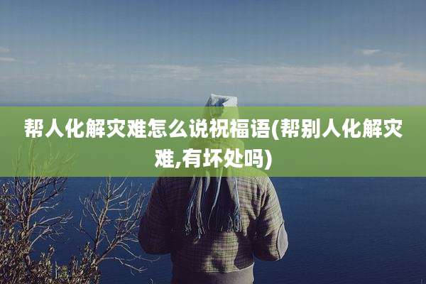 帮人化解灾难怎么说祝福语(帮别人化解灾难,有坏处吗)