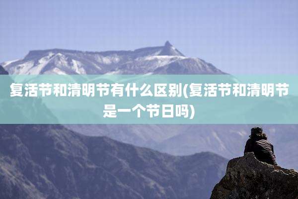 复活节和清明节有什么区别(复活节和清明节是一个节日吗)