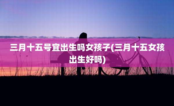 三月十五号宜出生吗女孩子(三月十五女孩出生好吗)