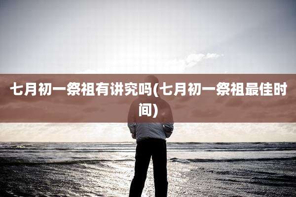 七月初一祭祖有讲究吗(七月初一祭祖最佳时间)