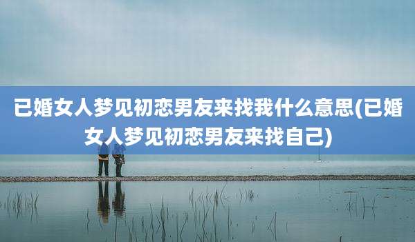 已婚女人梦见初恋男友来找我什么意思(已婚女人梦见初恋男友来找自己)