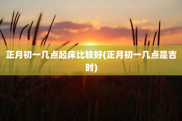 正月初一几点起床比较好(正月初一几点是吉时)