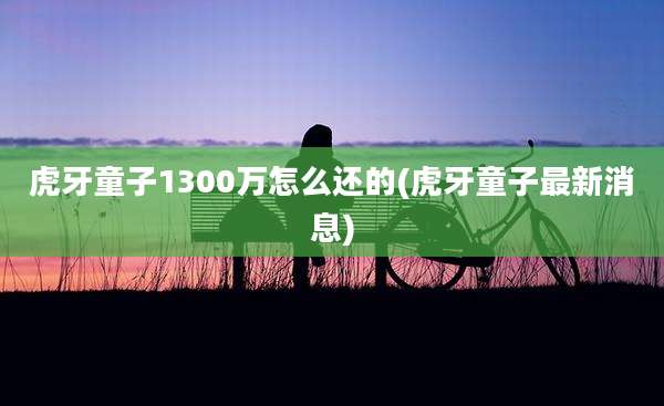 虎牙童子1300万怎么还的(虎牙童子最新消息)