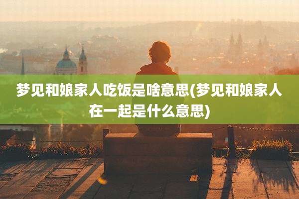 梦见和娘家人吃饭是啥意思(梦见和娘家人在一起是什么意思)