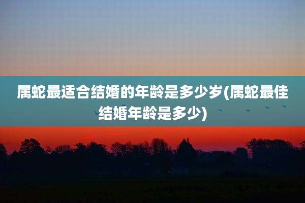 属蛇最适合结婚的年龄是多少岁(属蛇最佳结婚年龄是多少)