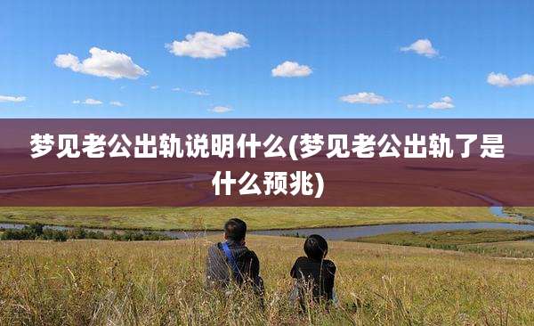 梦见老公出轨说明什么(梦见老公出轨了是什么预兆)