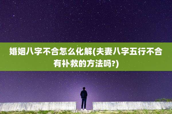 婚姻八字不合怎么化解(夫妻八字五行不合有补救的方法吗?)
