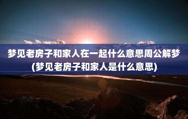 梦见老房子和家人在一起什么意思周公解梦(梦见老房子和家人是什么意思)