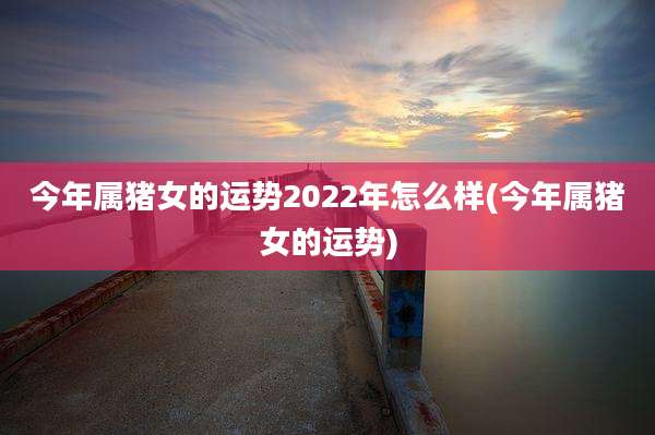 今年属猪女的运势2022年怎么样(今年属猪女的运势)