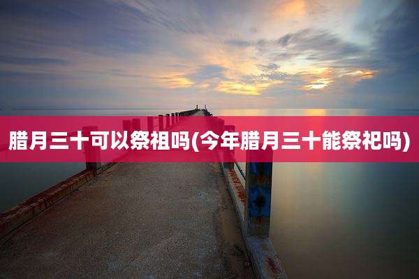 腊月三十可以祭祖吗(今年腊月三十能祭祀吗)