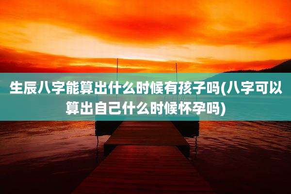 生辰八字能算出什么时候有孩子吗(八字可以算出自己什么时候怀孕吗)