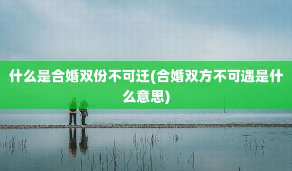 什么是合婚双份不可迁(合婚双方不可遇是什么意思)