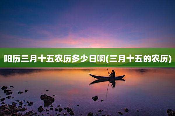 阳历三月十五农历多少日啊(三月十五的农历)