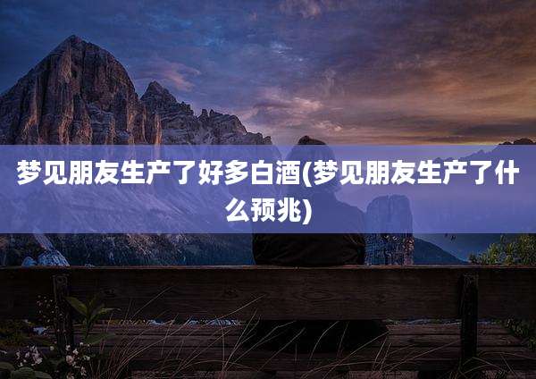 梦见朋友生产了好多白酒(梦见朋友生产了什么预兆)