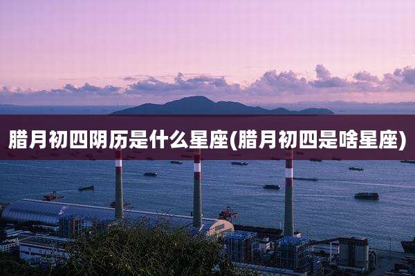 腊月初四阴历是什么星座(腊月初四是啥星座)