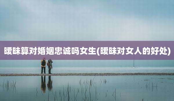 暧昧算对婚姻忠诚吗女生(暧昧对女人的好处)
