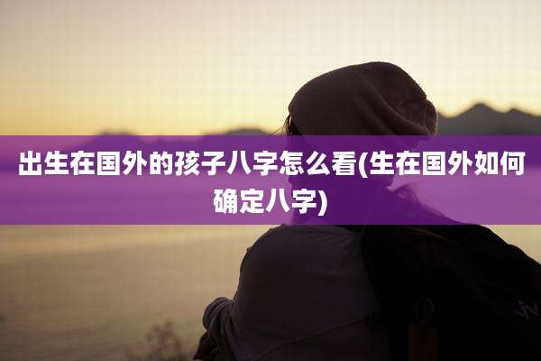 出生在国外的孩子八字怎么看(生在国外如何确定八字)