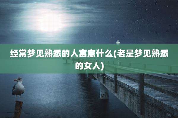 经常梦见熟悉的人寓意什么(老是梦见熟悉的女人)