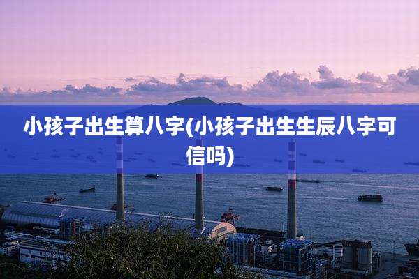 小孩子出生算八字(小孩子出生生辰八字可信吗)