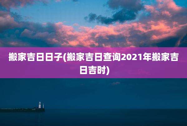 搬家吉日日子(搬家吉日查询2021年搬家吉日吉时)