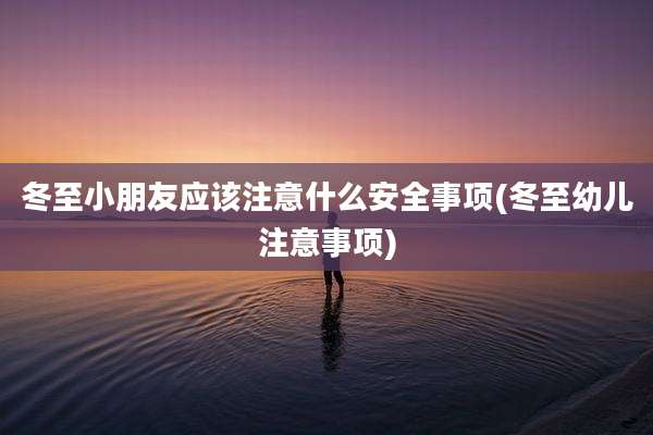 冬至小朋友应该注意什么安全事项(冬至幼儿注意事项)