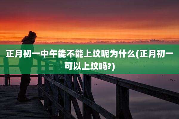 正月初一中午能不能上坟呢为什么(正月初一可以上坟吗?)