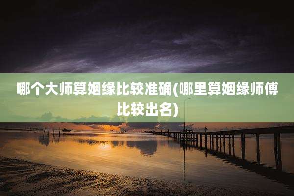 哪个大师算姻缘比较准确(哪里算姻缘师傅比较出名)