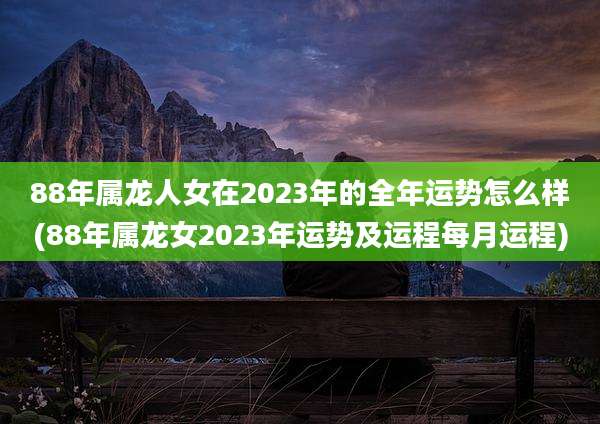 88年属龙人女在2023年的全年运势怎么样(88年属龙女2023年运势及运程每月运程)