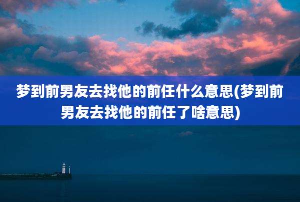 梦到前男友去找他的前任什么意思(梦到前男友去找他的前任了啥意思)