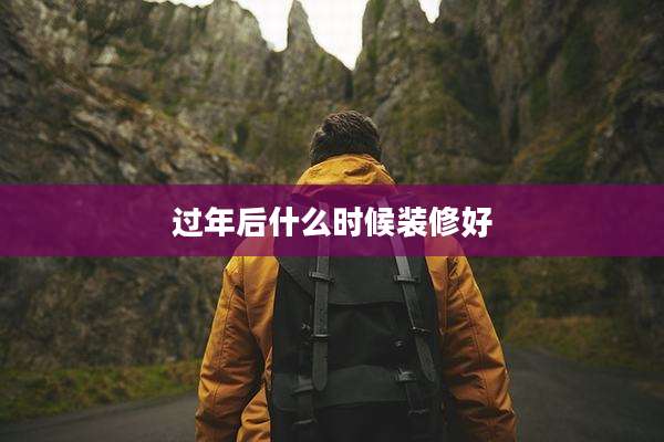 过年后什么时候装修好