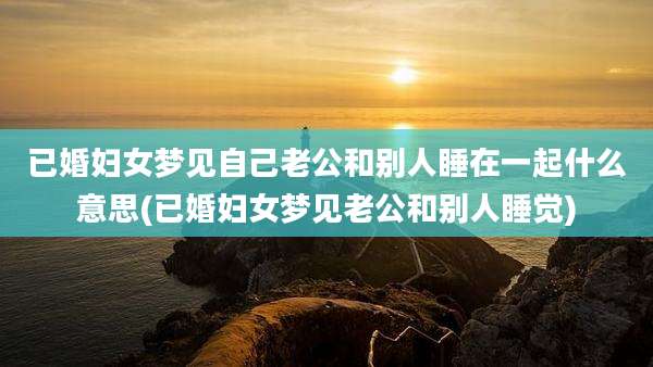 已婚妇女梦见自己老公和别人睡在一起什么意思(已婚妇女梦见老公和别人睡觉)