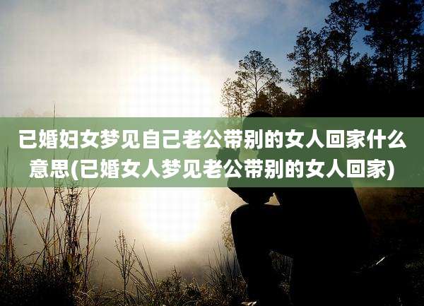 已婚妇女梦见自己老公带别的女人回家什么意思(已婚女人梦见老公带别的女人回家)