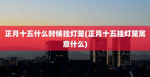 正月十五什么时候挂灯笼(正月十五挂灯笼寓意什么)