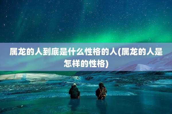 属龙的人到底是什么性格的人(属龙的人是怎样的性格)