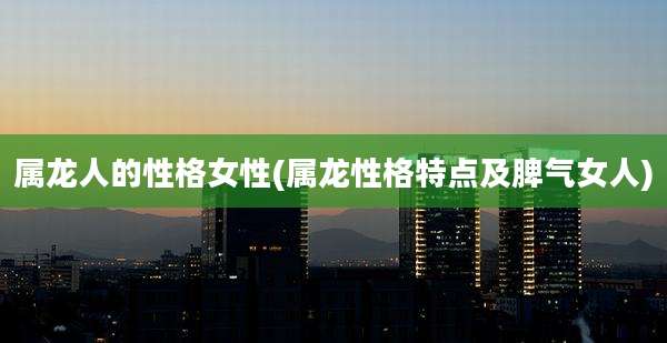 属龙人的性格女性(属龙性格特点及脾气女人)