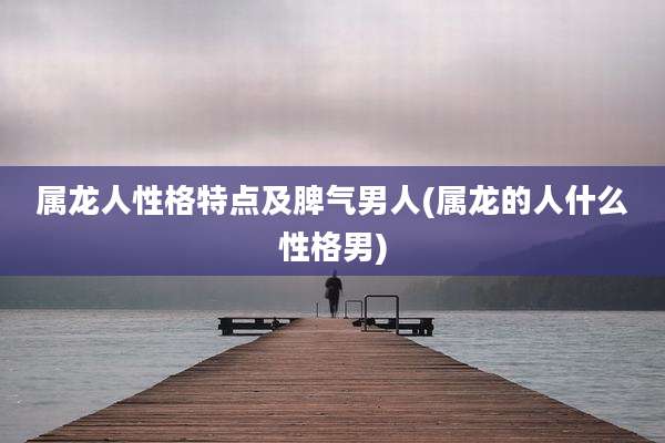 属龙人性格特点及脾气男人(属龙的人什么性格男)