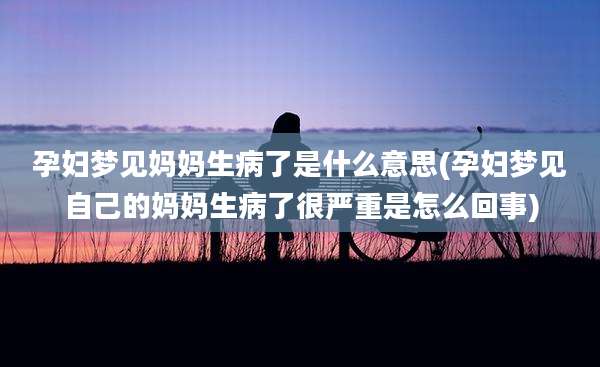 孕妇梦见妈妈生病了是什么意思(孕妇梦见自己的妈妈生病了很严重是怎么回事)