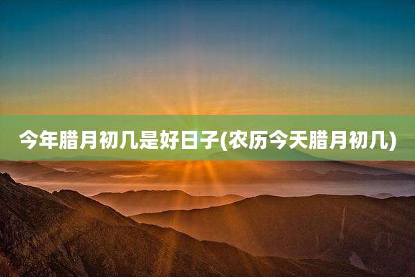 今年腊月初几是好日子(农历今天腊月初几)